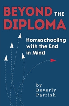 Beyond the Diploma: Homeschooling with the End in Mind By Beverly Parrish